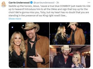 Carrie Underwood tweets "Saddle up the horses, Jesus, 'cause a true blue COWBOY just made his ride up to heaven!!! Introduce him to all the Okies and sign that boy up for the choir! We're gonna miss you, Toby, but my heart has no doubt that you are standing in the presence of our King right now!!!"