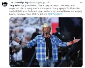 The Oak Ridge Boys tweets "Toby Keith has gone home. This is very sad news. We loved and respected him on every level and whispered many a prayer for him as he fought this illness. God must have needed a big hearted Oklahoma singing boy for the great choir. Well, he got one. R.I.P. Toby Keith."