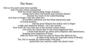 A poem, titled "The Years," reading: "Now as the years pass more quickly, and I become better acquainted, with the slowly approaching visage of death,— seeing more often old friends and relations depart, beyond the reach of my understanding; now that no longer I feel the white fire, of youthful ambition, nor the blind impetuous urge of young passion; and the great illusion has faded, only to linger a high and immortal dream — yet I am content. Ever more do I see that out of the turmoil comes order; ever more do I know that to win some happiness here, I must hold myself up, above petty disputes and distinctions, keeping some largeness of heart alike for those who trust me and for those who distrust me; to share with them my long held vision of Beauty. Yes, this is enough. So unhurriedly I will pass peacefully, yes, content, under the desert stars."